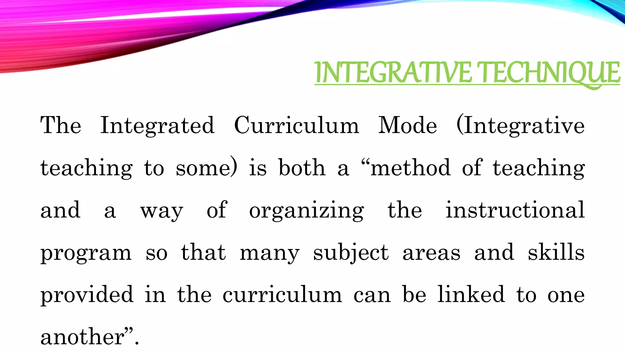 INTEGRATIVE TECHNIQUE
The Integrated Curriculum Mode (Integrative
teaching to some) is both a “method of teaching
and a way of organizing the instructional
program so that many subject areas and skills
provided in the curriculum can be linked to one
another”.
 