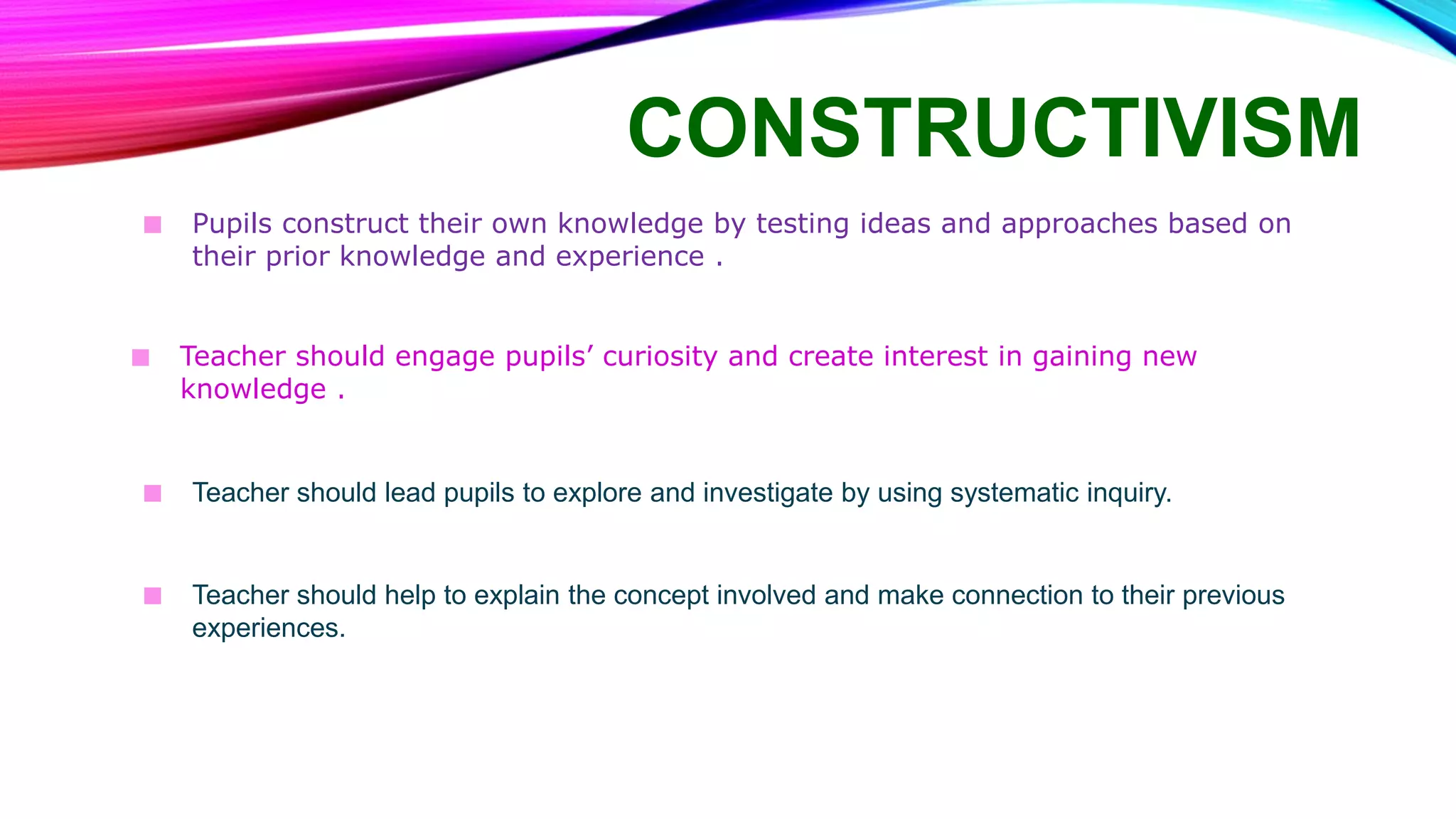 CONSTRUCTIVISM
■ Pupils construct their own knowledge by testing ideas and approaches based on
their prior knowledge and experience .
■ Teacher should engage pupils’ curiosity and create interest in gaining new
knowledge .
■ Teacher should lead pupils to explore and investigate by using systematic inquiry.
■ Teacher should help to explain the concept involved and make connection to their previous
experiences.
 