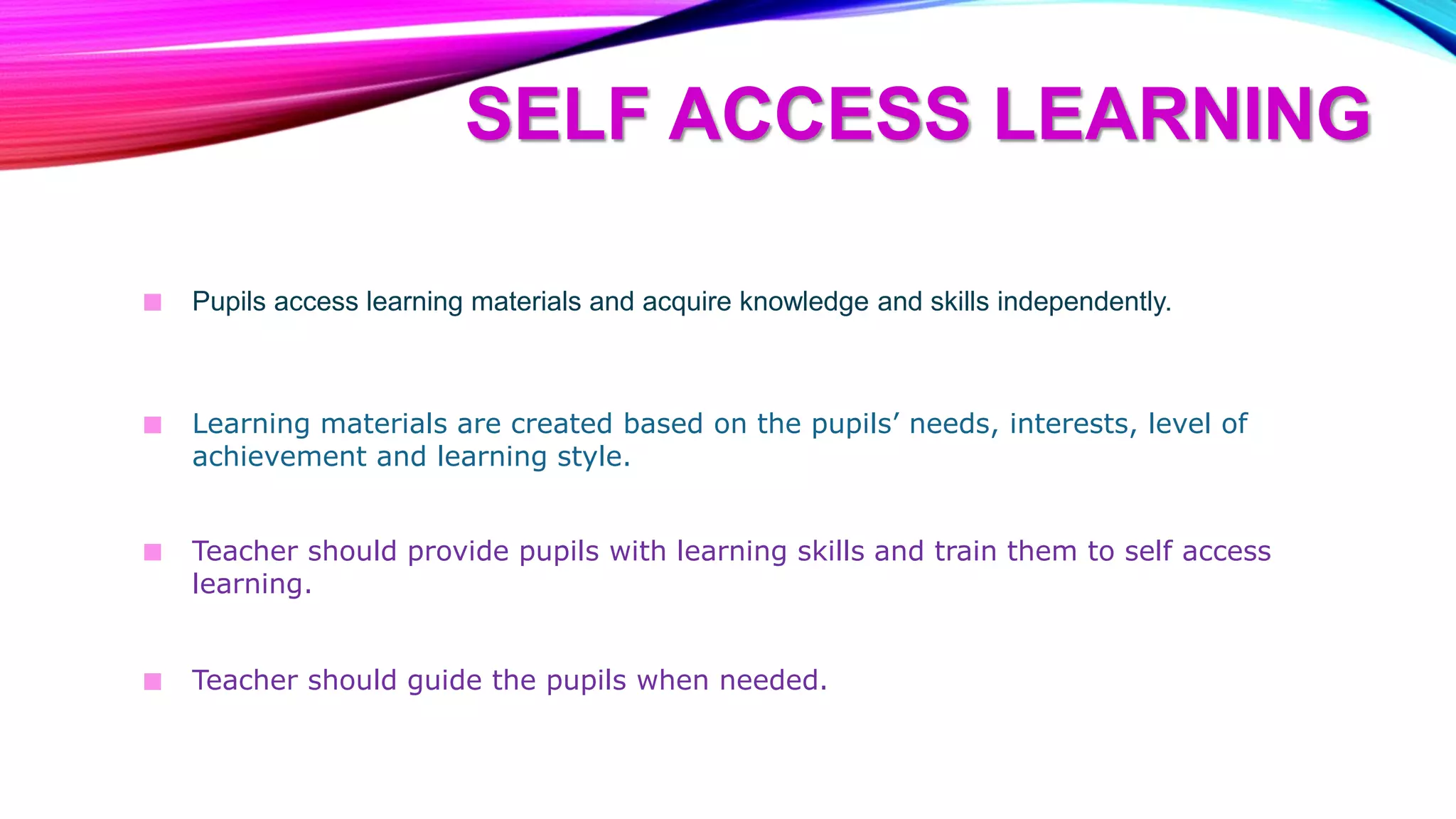 SELF ACCESS LEARNING
■ Pupils access learning materials and acquire knowledge and skills independently.
■ Learning materials are created based on the pupils’ needs, interests, level of
achievement and learning style.
■ Teacher should provide pupils with learning skills and train them to self access
learning.
■ Teacher should guide the pupils when needed.
 