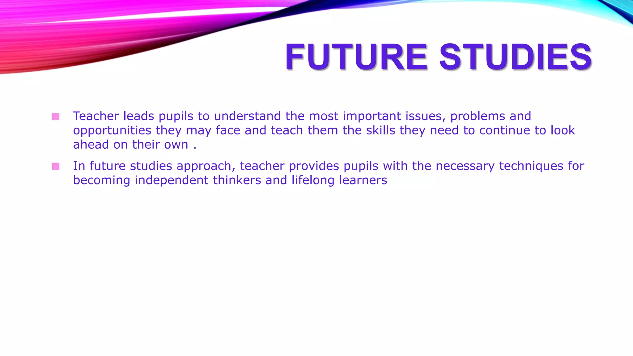 FUTURE STUDIES
■ Teacher leads pupils to understand the most important issues, problems and
opportunities they may face and teach them the skills they need to continue to look
ahead on their own .
■ In future studies approach, teacher provides pupils with the necessary techniques for
becoming independent thinkers and lifelong learners
 