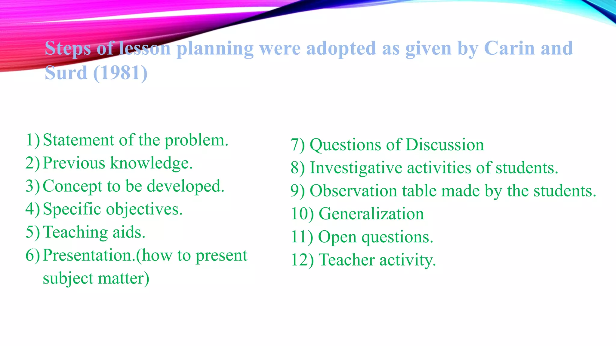 Steps of lesson planning were adopted as given by Carin and
Surd (1981)
1)Statement of the problem.
2)Previous knowledge.
3)Concept to be developed.
4)Specific objectives.
5)Teaching aids.
6)Presentation.(how to present
subject matter)
7) Questions of Discussion
8) Investigative activities of students.
9) Observation table made by the students.
10) Generalization
11) Open questions.
12) Teacher activity.
 