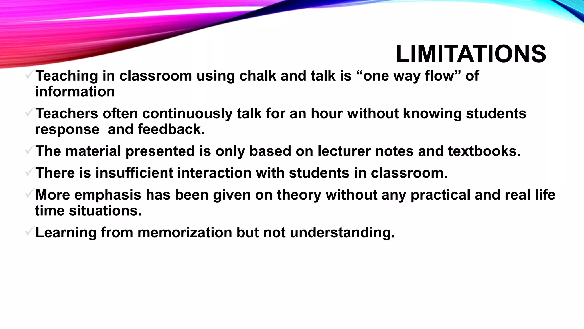 LIMITATIONS
Teaching in classroom using chalk and talk is “one way flow” of
information
Teachers often continuously talk for an hour without knowing students
response and feedback.
The material presented is only based on lecturer notes and textbooks.
There is insufficient interaction with students in classroom.
More emphasis has been given on theory without any practical and real life
time situations.
Learning from memorization but not understanding.
 