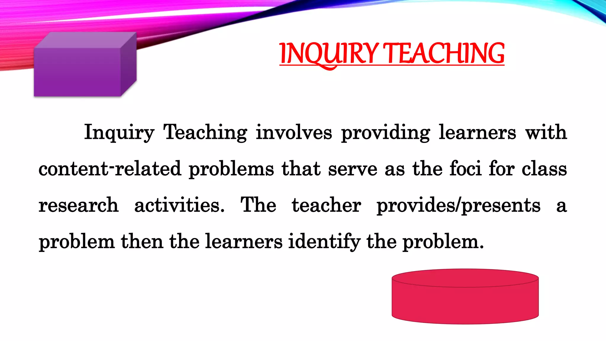 INQUIRY TEACHING
Inquiry Teaching involves providing learners with
content-related problems that serve as the foci for class
research activities. The teacher provides/presents a
problem then the learners identify the problem.
 