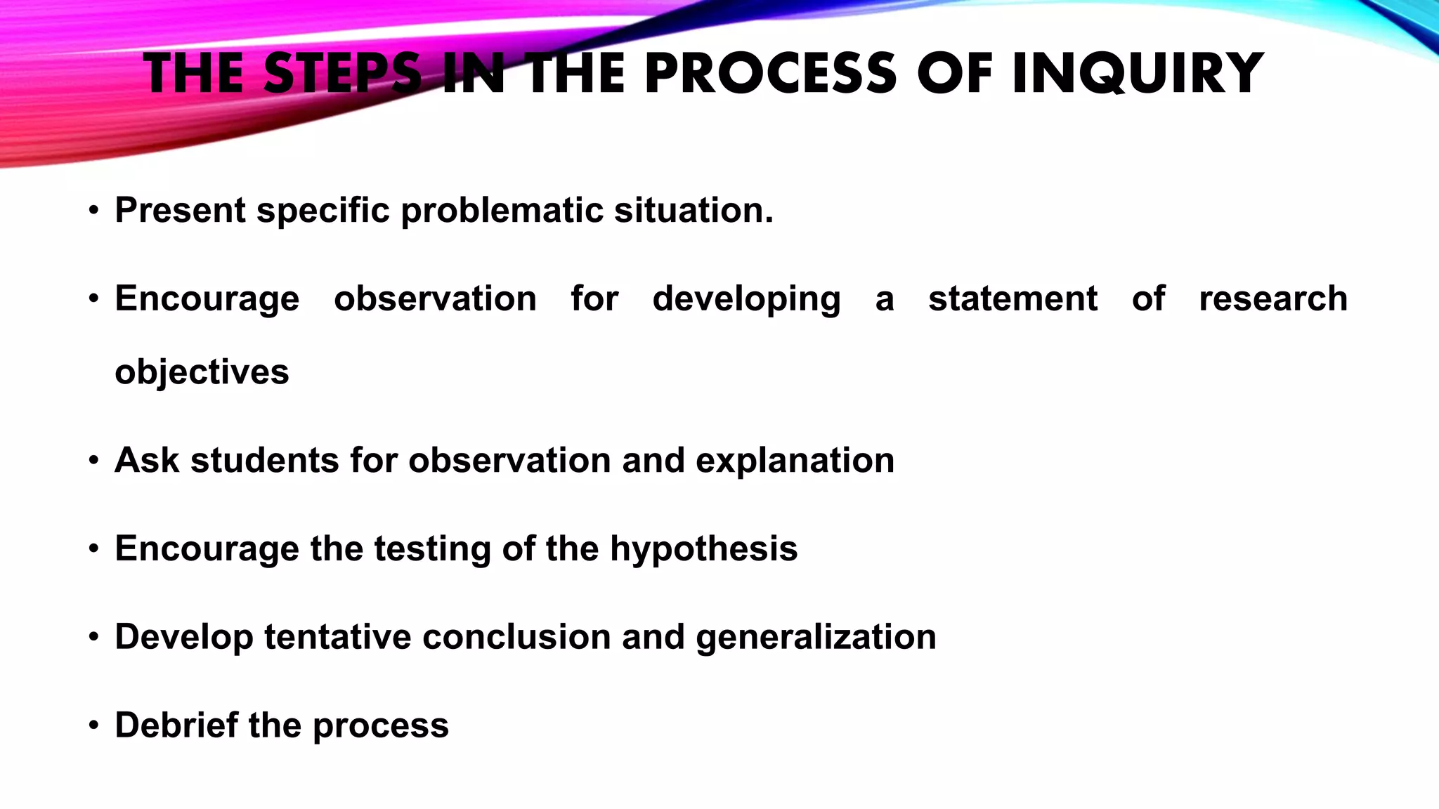 THE STEPS IN THE PROCESS OF INQUIRY
• Present specific problematic situation.
• Encourage observation for developing a statement of research
objectives
• Ask students for observation and explanation
• Encourage the testing of the hypothesis
• Develop tentative conclusion and generalization
• Debrief the process
 