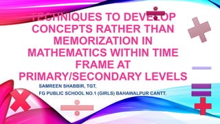 TECHNIQUES TO DEVELOP
CONCEPTS RATHER THAN
MEMORIZATION IN
MATHEMATICS WITHIN TIME
FRAME AT
PRIMARY/SECONDARY LEVELS
SAMREEN SHABBIR, TGT,
FG PUBLIC SCHOOL NO.1 (GIRLS) BAHAWALPUR CANTT.
 