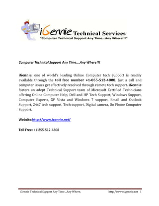 Computer Technical Support Any Time….Any Where!!!


iGennie, one of world’s leading Online Computer tech Support is readily
available through the toll free number +1-855-512-4808. Just a call and
computer issues get effectively resolved through remote tech support. iGennie
fosters an adept Technical Support team of Microsoft Certified Technicians
offering Online Computer Help, Dell and HP Tech Support, Windows Support,
Computer Experts, XP Vista and Windows 7 support, Email and Outlook
Support, 24x7 tech support, Tech support, Digital camera, On Phone Computer
Support.

Website:http://www.igennie.net/

Toll Free: +1-855-512-4808




iGennie Technical Support Any Time…Any Where,           http://www.igennie.net 1
 