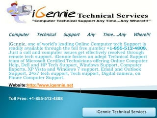 Computer     Technical       Support       Any      Time….Any       Where!!!

iGennie, one of world’s leading Online Computer tech Support is
readily available through the toll free number +1-855-512-4808.
Just a call and computer issues get effectively resolved through
remote tech support. iGennie fosters an adept Technical Support
team of Microsoft Certified Technicians offering Online Computer
Help, Dell and HP Tech Support, Windows Support, Computer
Experts, XP Vista and Windows 7 support, Email and Outlook
Support, 24x7 tech support, Tech support, Digital camera, on
Phone Computer Support.
Website:http://www.igennie.net
                                       /
Toll Free: +1-855-512-4808

                                                 iGennie Technical Services
 
