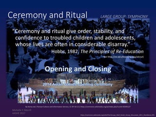 https://commons.wikimedia.org/wiki/File:Occupy_Wall_Street_Group_Discussion_2011_Shankbone.JPG
Ceremony and Ritual LARGE GROUP: SYMPHONY
“Ceremony and ritual give order, stability, and
confidence to troubled children and adolescents,
whose lives are often in considerable disarray.”
Hobbs, 1982, The Principles of Re-Education
(on http://re-ed.cflearning.org/about)
By Korea.net / Korean Culture and Information Service, CC BY-SA 2.0, https://commons.wikimedia.org/w/index.php?curid=35595127
Michelle Y. Merrill
AASHE 2017
 