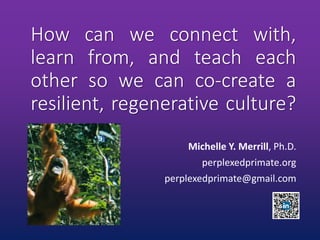 How can we connect with,
learn from, and teach each
other so we can co-create a
resilient, regenerative culture?
Michelle Y. Merrill, Ph.D.
perplexedprimate.org
perplexedprimate@gmail.com
 