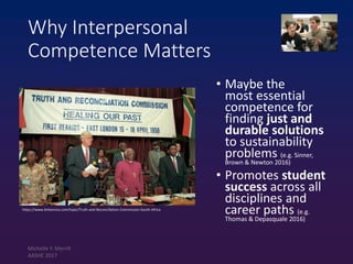Why Interpersonal
Competence Matters
• Maybe the
most essential
competence for
finding just and
durable solutions
to sustainability
problems (e.g. Sinner,
Brown & Newton 2016)
• Promotes student
success across all
disciplines and
career paths (e.g.
Thomas & Depasquale 2016)
https://www.britannica.com/topic/Truth-and-Reconciliation-Commission-South-Africa
Michelle Y. Merrill
AASHE 2017
 