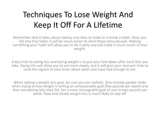 Techniques To Lose Weight And
Keep It Off For A LIfetime
Remember that it takes about twenty one days to make or a break a habit. Once you
fall into that habit, it will be much easier to shed those extra pounds. Making
something your habit will allow you to do it daily and will make it much easier to lose
weight.
A key trick to eating less and losing weight is to put your fork down after each bite you
take. Doing this will allow you to eat more slowly, and it will give your stomach time to
send the signals to your brain about when you have had enough to eat.
When setting a weight-loss goal, be sure you are realistic. One mistake people make
when trying to lose weight is setting an unreasonable goal (five pounds per week) and
then wondering why they fail. Set a more manageable goal of one to two pounds per
week. Slow and steady weight loss is more likely to stay off.
 