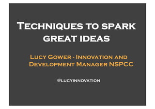 Techniques to spark
    great ideas
 Lucy Gower - Innovation and
 Development Manager NSPCC

        @lucyinnovation
 