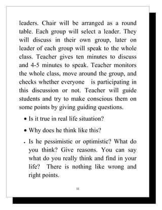 leaders. Chair will be arranged as a round
table. Each group will select a leader. They
will discuss in their own group, later on
leader of each group will speak to the whole
class. Teacher gives ten minutes to discuss
and 4-5 minutes to speak. Teacher monitors
the whole class, move around the group, and
checks whether everyone is participating in
this discussion or not. Teacher will guide
students and try to make conscious them on
some points by giving guiding questions.
 • Is it true in real life situation?
 • Why does he think like this?
 •   Is he pessimistic or optimistic? What do
     you think? Give reasons. You can say
     what do you really think and find in your
     life? There is nothing like wrong and
     right points.
                        11
 