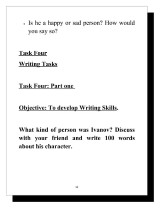 •   Is he a happy or sad person? How would
     you say so?


Task Four
Writing Tasks


Task Four: Part one


Objective: To develop Writing Skills.


What kind of person was Ivanov? Discuss
with your friend and write 100 words
about his character.




                      12
 