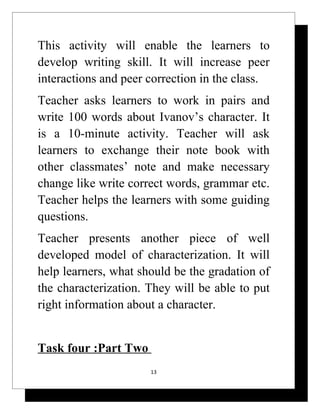 This activity will enable the learners to
develop writing skill. It will increase peer
interactions and peer correction in the class.
Teacher asks learners to work in pairs and
write 100 words about Ivanov’s character. It
is a 10-minute activity. Teacher will ask
learners to exchange their note book with
other classmates’ note and make necessary
change like write correct words, grammar etc.
Teacher helps the learners with some guiding
questions.
Teacher presents another piece of well
developed model of characterization. It will
help learners, what should be the gradation of
the characterization. They will be able to put
right information about a character.


Task four :Part Two
                      13
 