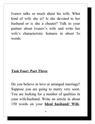 Ivanov talks so much about his wife. What
kind of wife she is? Is she devoted to her
husband or is she a cheater? Talk to your
partner about Ivanov’s wife and write her
wife’s characteristic features in about 5o
words.




Task Four: Part Three


Do you believe in love or arranged marriage?
Suppose you are going to marry very soon.
You are looking for a number of qualities in
your wife/husband. Write an article in about
150 words on your Ideal husband/ Wife.
                     14
 