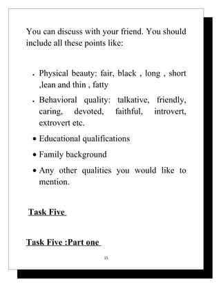 You can discuss with your friend. You should
include all these points like:


 •   Physical beauty: fair, black , long , short
     ,lean and thin , fatty
 •   Behavioral quality: talkative, friendly,
     caring, devoted, faithful, introvert,
     extrovert etc.
 • Educational qualifications
 • Family background
 • Any other qualities you would like to
   mention.


Task Five


Task Five :Part one
                        15
 