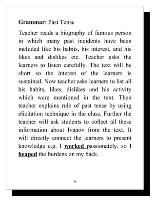 Grammar: Past Tense
Teacher reads a biography of famous person
in which many past incidents have been
included like his habits, his interest, and his
likes and dislikes etc. Teacher asks the
learners to listen carefully. The text will be
short so the interest of the learners is
sustained. Now teacher asks learners to list all
his habits, likes, dislikes and his activity
which were mentioned in the text. Then
teacher explains rule of past tense by using
elicitation technique in the class. Further the
teacher will ask students to collect all these
information about Ivanov from the text. It
will directly connect the learners to present
knowledge e.g. I worked passionately, so I
heaped the burdens on my back.



                       16
 