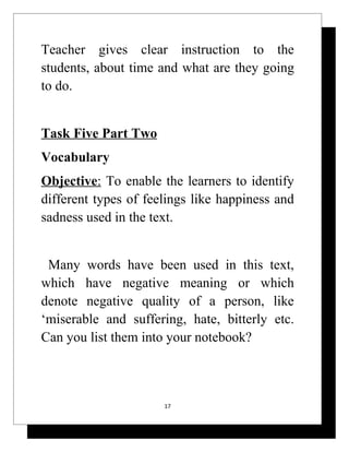 Teacher gives clear instruction to the
students, about time and what are they going
to do.


Task Five Part Two
Vocabulary
Objective: To enable the learners to identify
different types of feelings like happiness and
sadness used in the text.


 Many words have been used in this text,
which have negative meaning or which
denote negative quality of a person, like
‘miserable and suffering, hate, bitterly etc.
Can you list them into your notebook?



                      17
 