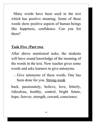 Many words have been used in the text
which has positive meaning. Some of these
words show positive aspects of human beings
like happiness, confidence. Can you list
them?


Task Five :Part two
After above mentioned tasks, the students
will have sound knowledge of the meaning of
the words in the text. Now teacher gives some
words and asks learners to give antonyms.
    Give antonyms of these words. One has
     been done for you. Strong-weak
back, passionately, believe, love, bitterly,
ridiculous, healthy, control, bright future,
hope, forever, strength, coward, conscience.


                      18
 