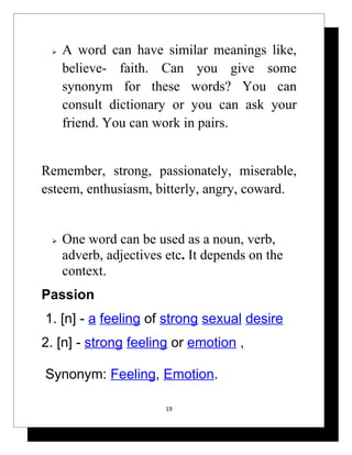    A word can have similar meanings like,
     believe- faith. Can you give some
     synonym for these words? You can
     consult dictionary or you can ask your
     friend. You can work in pairs.


Remember, strong, passionately, miserable,
esteem, enthusiasm, bitterly, angry, coward.


    One word can be used as a noun, verb,
     adverb, adjectives etc. It depends on the
     context.
Passion
1. [n] - a feeling of strong sexual desire
2. [n] - strong feeling or emotion ,

Synonym: Feeling, Emotion.

                        19
 