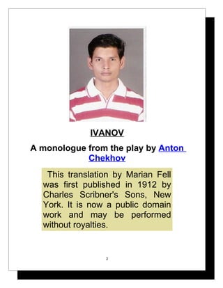 IVANOV
A monologue from the play by Anton
            Chekhov
   This translation by Marian Fell
  was first published in 1912 by
  Charles Scribner's Sons, New
  York. It is now a public domain
  work and may be performed
  without royalties.


                 2
 