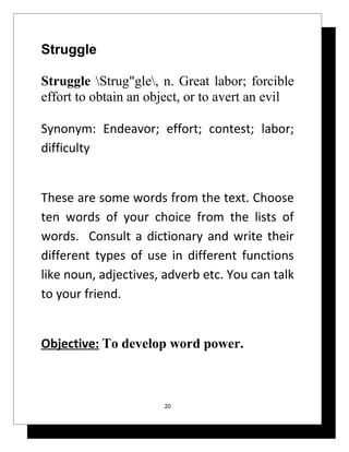 Struggle

Struggle Strug"gle, n. Great labor; forcible
effort to obtain an object, or to avert an evil

Synonym: Endeavor; effort; contest; labor;
difficulty


These are some words from the text. Choose
ten words of your choice from the lists of
words. Consult a dictionary and write their
different types of use in different functions
like noun, adjectives, adverb etc. You can talk
to your friend.


Objective: To develop word power.



                      20
 