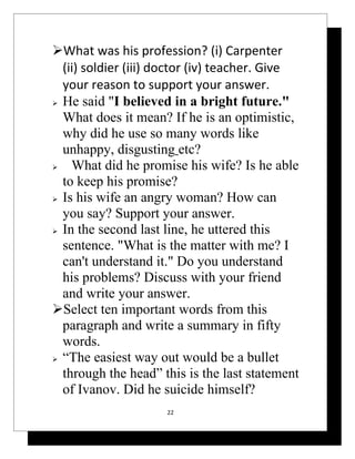 What was his profession? (i) Carpenter
  (ii) soldier (iii) doctor (iv) teacher. Give
  your reason to support your answer.
 He said "I believed in a bright future."

  What does it mean? If he is an optimistic,
  why did he use so many words like
  unhappy, disgusting etc?
   What did he promise his wife? Is he able
  to keep his promise?
 Is his wife an angry woman? How can

  you say? Support your answer.
 In the second last line, he uttered this

  sentence. "What is the matter with me? I
  can't understand it." Do you understand
  his problems? Discuss with your friend
  and write your answer.
Select ten important words from this
  paragraph and write a summary in fifty
  words.
 “The easiest way out would be a bullet

  through the head” this is the last statement
  of Ivanov. Did he suicide himself?
                     22
 