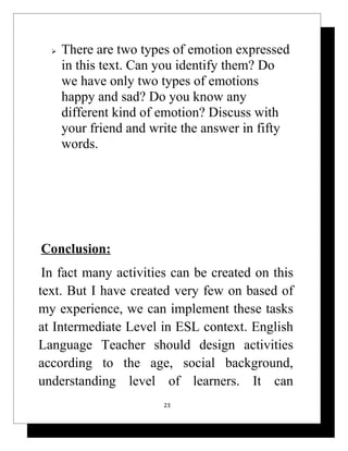    There are two types of emotion expressed
      in this text. Can you identify them? Do
      we have only two types of emotions
      happy and sad? Do you know any
      different kind of emotion? Discuss with
      your friend and write the answer in fifty
      words.




Conclusion:
 In fact many activities can be created on this
text. But I have created very few on based of
my experience, we can implement these tasks
at Intermediate Level in ESL context. English
Language Teacher should design activities
according to the age, social background,
understanding level of learners. It can
                        23
 