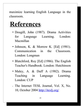 maximize learning English Language in the
classroom.

References:
  • Dougill, John (1987). Drama Activities
    for   Language    Learning.  London:
    Macmillan
  • Johnson, K. & Morrow K. [Ed] (1981).
    Communication in the Classroom.
    London: Longman
  • Blatchford, Roy [Ed] (1986). The English
    Teacher's Handbook. London: Hutchinson
  • Maley, A. & Duff A (1982). Drama
    Teaching  in  Language  Learning.
    London: CUP
  •   The Internet TESL Journal, Vol. X, No.
      10, October 2004 http://iteslj.org/

                      24
 