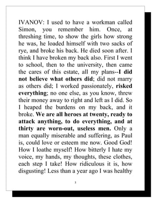IVANOV: I used to have a workman called
Simon, you remember him. Once, at
threshing time, to show the girls how strong
he was, he loaded himself with two sacks of
rye, and broke his back. He died soon after. I
think I have broken my back also. First I went
to school, then to the university, then came
the cares of this estate, all my plans--I did
not believe what others did; did not marry
as others did; I worked passionately, risked
everything; no one else, as you know, threw
their money away to right and left as I did. So
I heaped the burdens on my back, and it
broke. We are all heroes at twenty, ready to
attack anything, to do everything, and at
thirty are worn-out, useless men. Only a
man equally miserable and suffering, as Paul
is, could love or esteem me now. Good God!
How I loathe myself! How bitterly I hate my
voice, my hands, my thoughts, these clothes,
each step I take! How ridiculous it is, how
disgusting! Less than a year ago I was healthy
                       3
 
