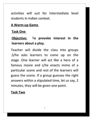 activities will suit for Intermediate level
students in Indian context.
A Warm-up Game
Task One
Objective: To provoke interest in the
learners about a play.
Teacher will divide the class into groups
.S/he asks learners to come up on the
stage .One learner will act like a hero of a
famous movie and s/he enacts mime of a
particular scene and rest of the learners will
guess the scene. If a group guesses the right
answers within a stipulated time, let us say, 2
minutes, they will be given one point.
Task Two



                       7
 