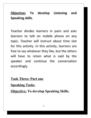 Objective: To       develop    Listening    and
Speaking skills.


Teacher divides learners in pairs and asks
learners to talk on mobile phone on any
topic. Teacher will instruct about time slot
for this activity. In this activity, learners are
free to say whatever they like, but the others
will have to retain what is said by the
speaker and continue the conversation
accordingly.


Task Three: Part one
Speaking Tasks
Objective: To develop Speaking Skills.


                        8
 