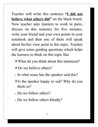 Teacher will write this sentence “I did not
believe what others did” on the black board.
Now teacher asks learners to work in pairs,
discuss on this sentence for five minutes,
write your friend and your own points in your
notebook and then one of them will speak
about his/her view point in this topic. Teacher
will give some guiding questions which helps
the learners to think on this topic like
 What do you think about this statement?
 Do we believe others?
    In what sense has the speaker said this?
 Is the speaker happy or sad? Why do you
  think so?
    Do we follow others?
    Do we follow others blindly?


                        9
 