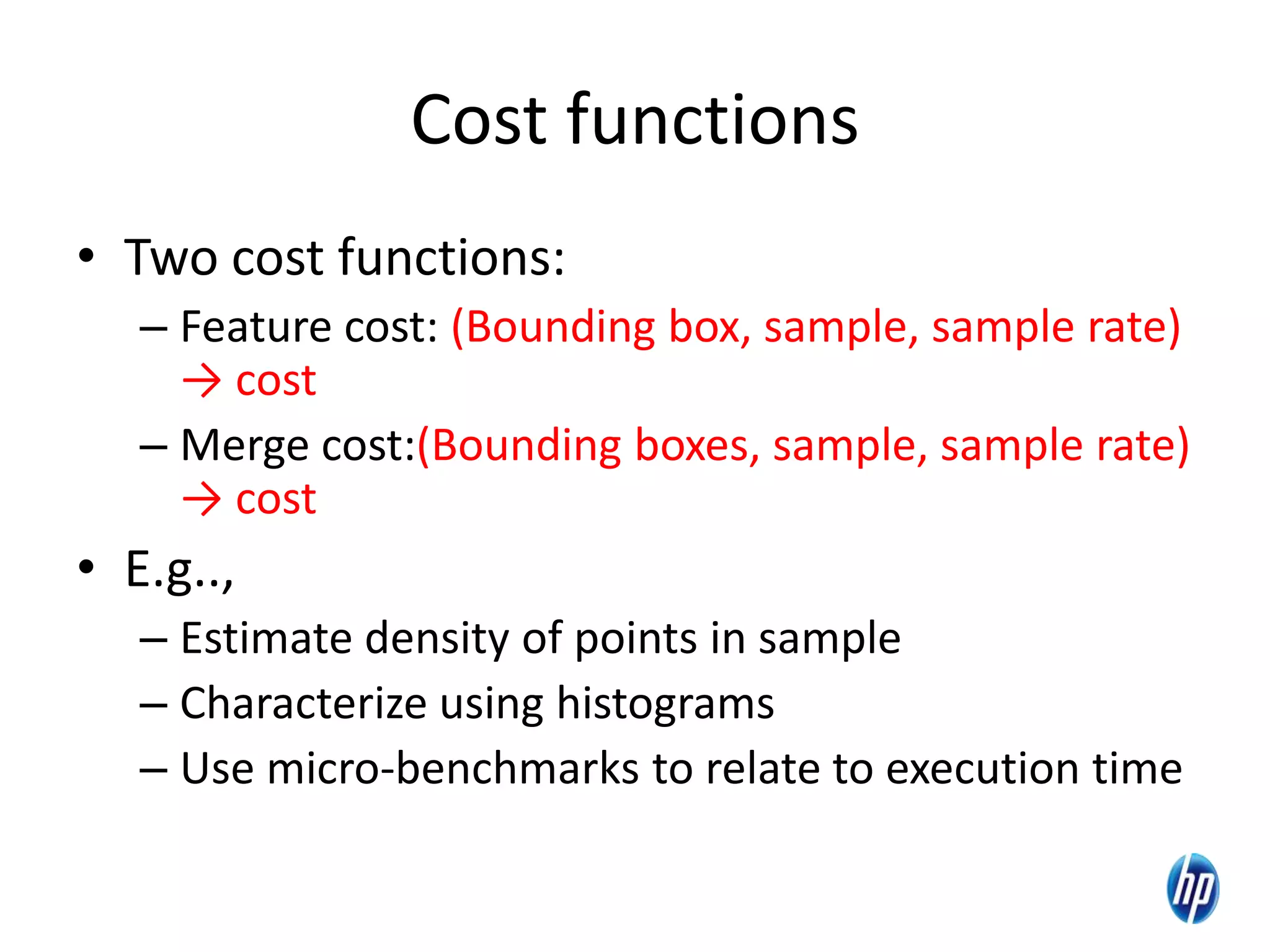 Cost functions
• Two cost functions:
– Feature cost: (Bounding box, sample, sample rate)
→ cost
– Merge cost:(Bounding boxes, sample, sample rate)
→ cost
• E.g..,
– Estimate density of points in sample
– Characterize using histograms
– Use micro-benchmarks to relate to execution time
 