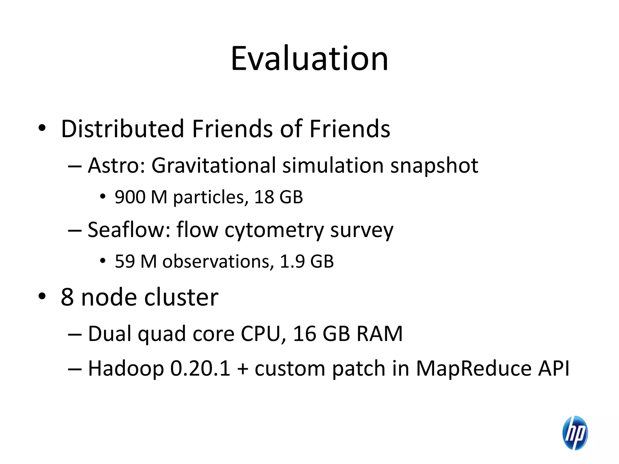 Evaluation
• Distributed Friends of Friends
– Astro: Gravitational simulation snapshot
• 900 M particles, 18 GB
– Seaflow: flow cytometry survey
• 59 M observations, 1.9 GB
• 8 node cluster
– Dual quad core CPU, 16 GB RAM
– Hadoop 0.20.1 + custom patch in MapReduce API
19
 