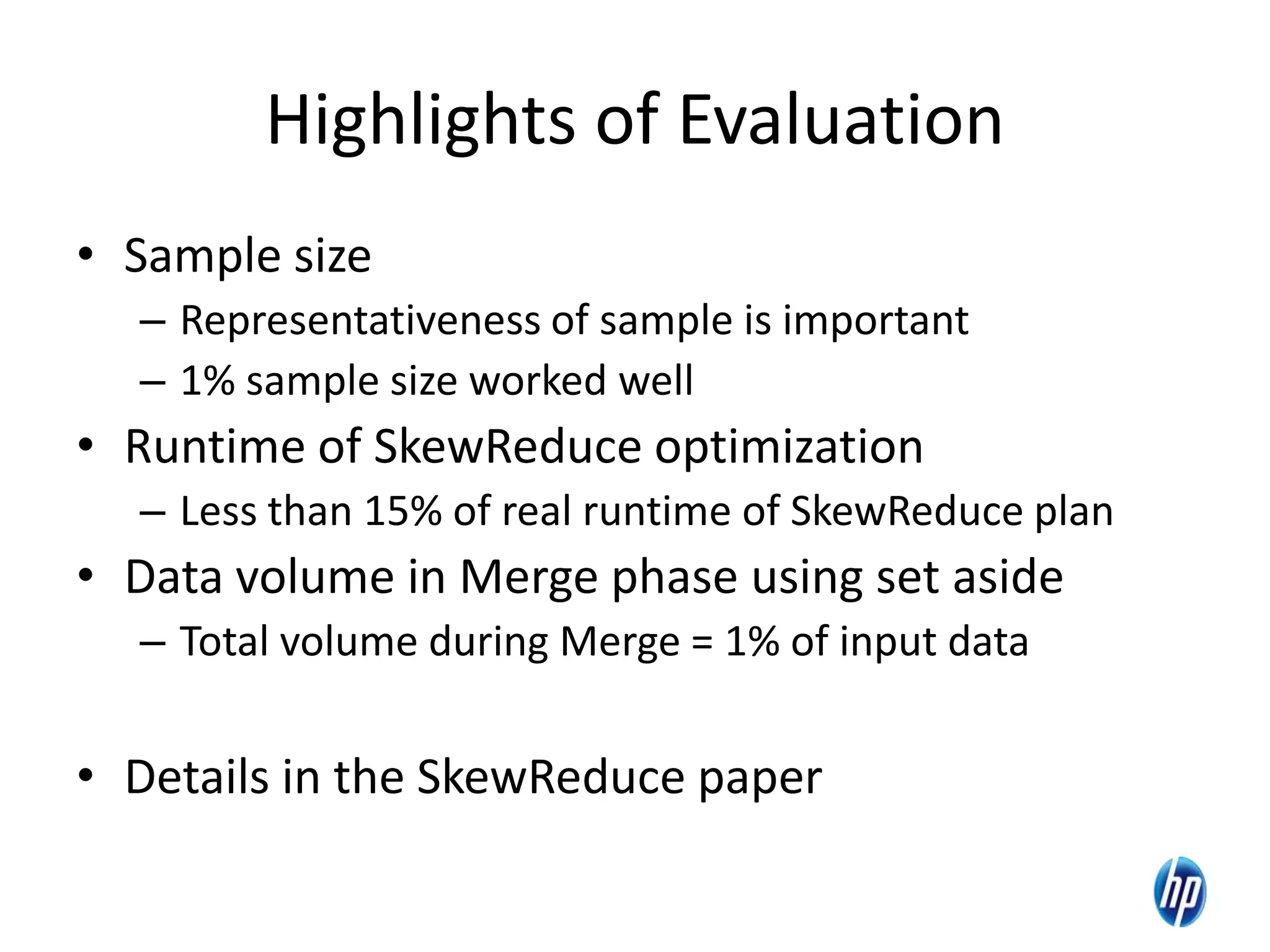 Highlights of Evaluation
• Sample size
– Representativeness of sample is important
– 1% sample size worked well
• Runtime of SkewReduce optimization
– Less than 15% of real runtime of SkewReduce plan
• Data volume in Merge phase using set aside
– Total volume during Merge = 1% of input data
• Details in the SkewReduce paper
22
 