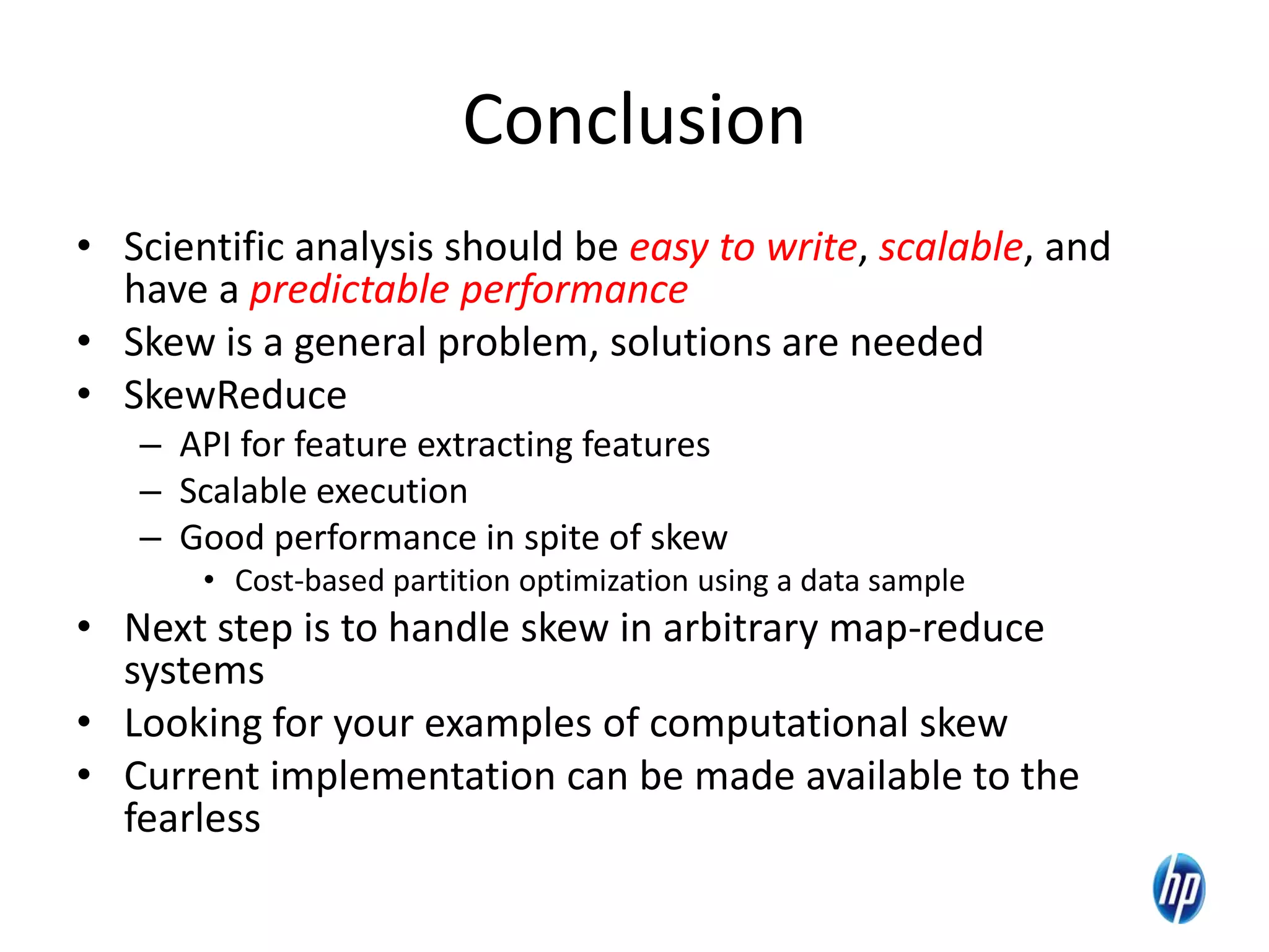 Conclusion
• Scientific analysis should be easy to write, scalable, and
have a predictable performance
• Skew is a general problem, solutions are needed
• SkewReduce
– API for feature extracting features
– Scalable execution
– Good performance in spite of skew
• Cost-based partition optimization using a data sample
• Next step is to handle skew in arbitrary map-reduce
systems
• Looking for your examples of computational skew
• Current implementation can be made available to the
fearless
23
 