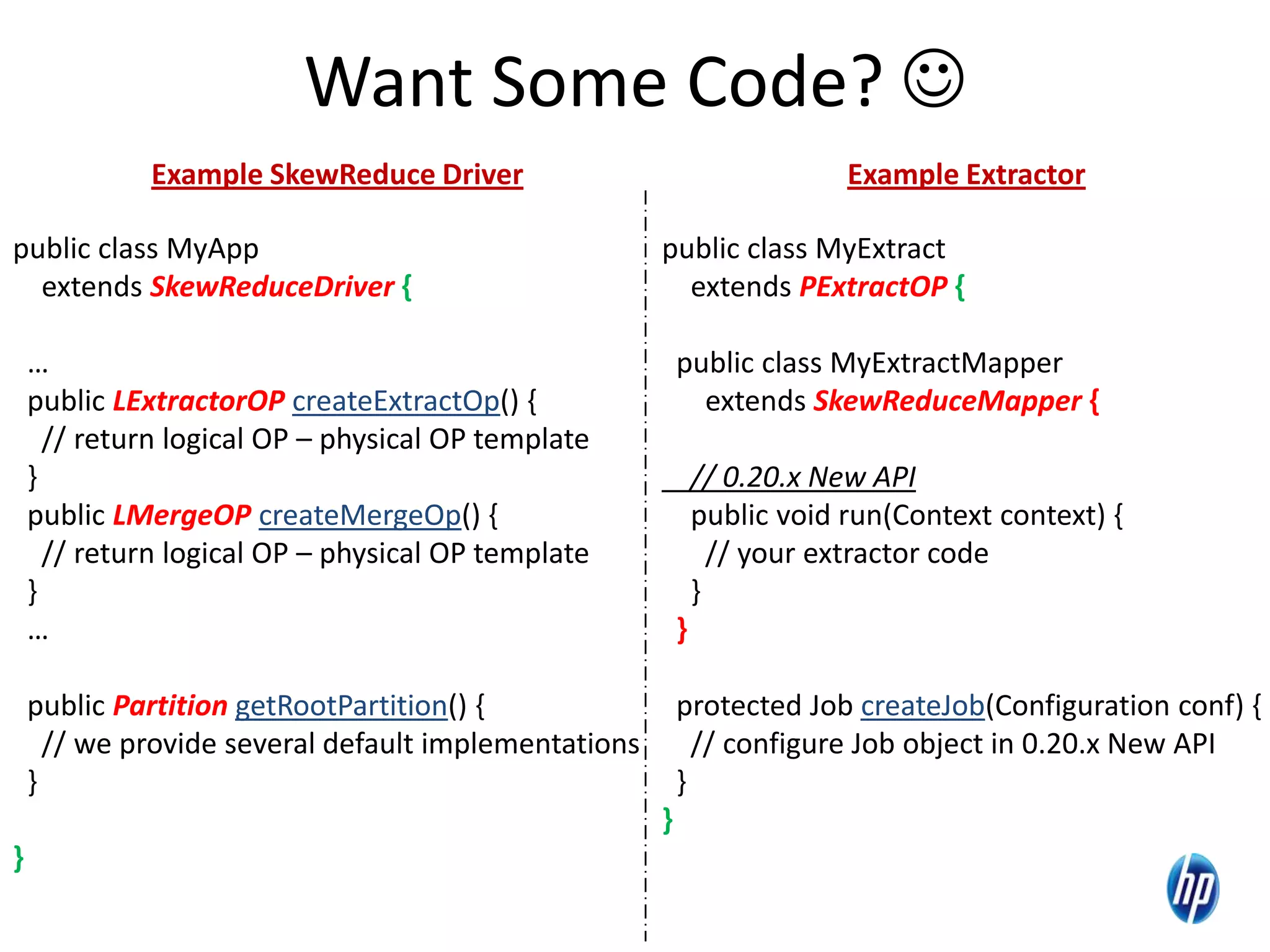 Want Some Code? 
public class MyExtract
extends PExtractOP {
public class MyExtractMapper
extends SkewReduceMapper {
// 0.20.x New API
public void run(Context context) {
// your extractor code
}
}
protected Job createJob(Configuration conf) {
// configure Job object in 0.20.x New API
}
}
public class MyApp
extends SkewReduceDriver {
…
public LExtractorOP createExtractOp() {
// return logical OP – physical OP template
}
public LMergeOP createMergeOp() {
// return logical OP – physical OP template
}
…
public Partition getRootPartition() {
// we provide several default implementations
}
}
Example SkewReduce Driver Example Extractor
 