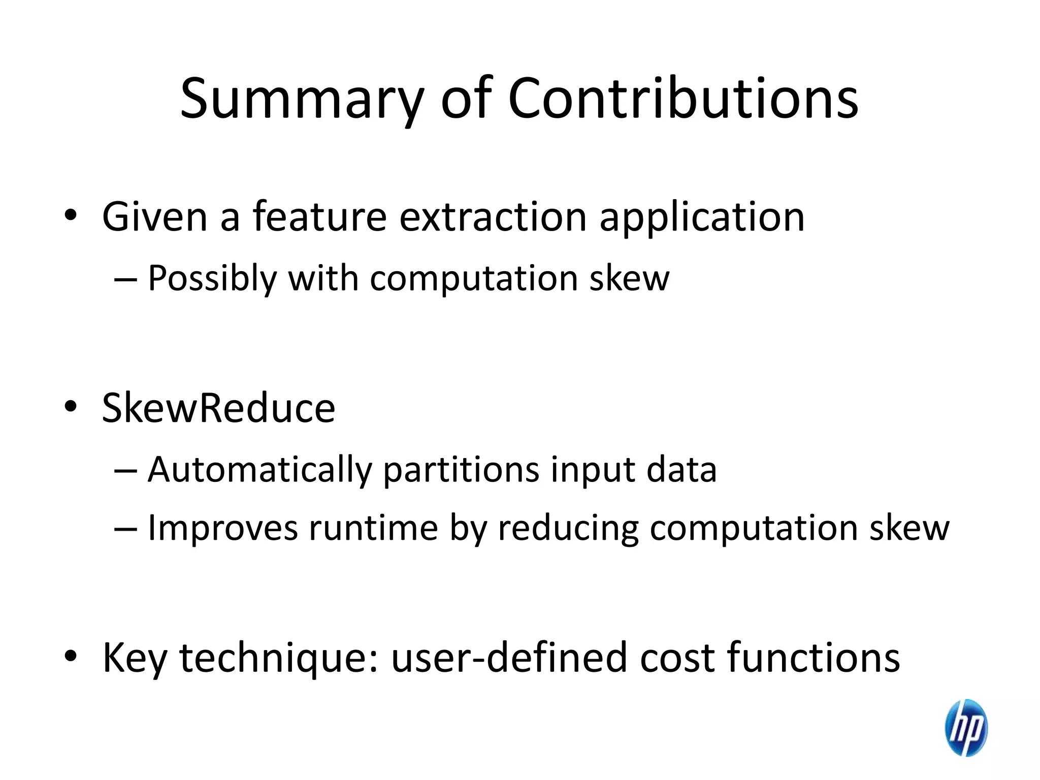 Summary of Contributions
• Given a feature extraction application
– Possibly with computation skew
• SkewReduce
– Automatically partitions input data
– Improves runtime by reducing computation skew
• Key technique: user-defined cost functions
28
 