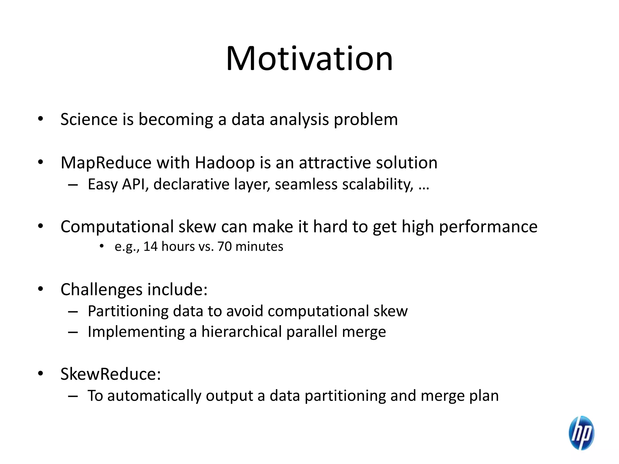 Motivation
• Science is becoming a data analysis problem
• MapReduce with Hadoop is an attractive solution
– Easy API, declarative layer, seamless scalability, …
• Computational skew can make it hard to get high performance
• e.g., 14 hours vs. 70 minutes
• Challenges include:
– Partitioning data to avoid computational skew
– Implementing a hierarchical parallel merge
• SkewReduce:
– To automatically output a data partitioning and merge plan
3
 