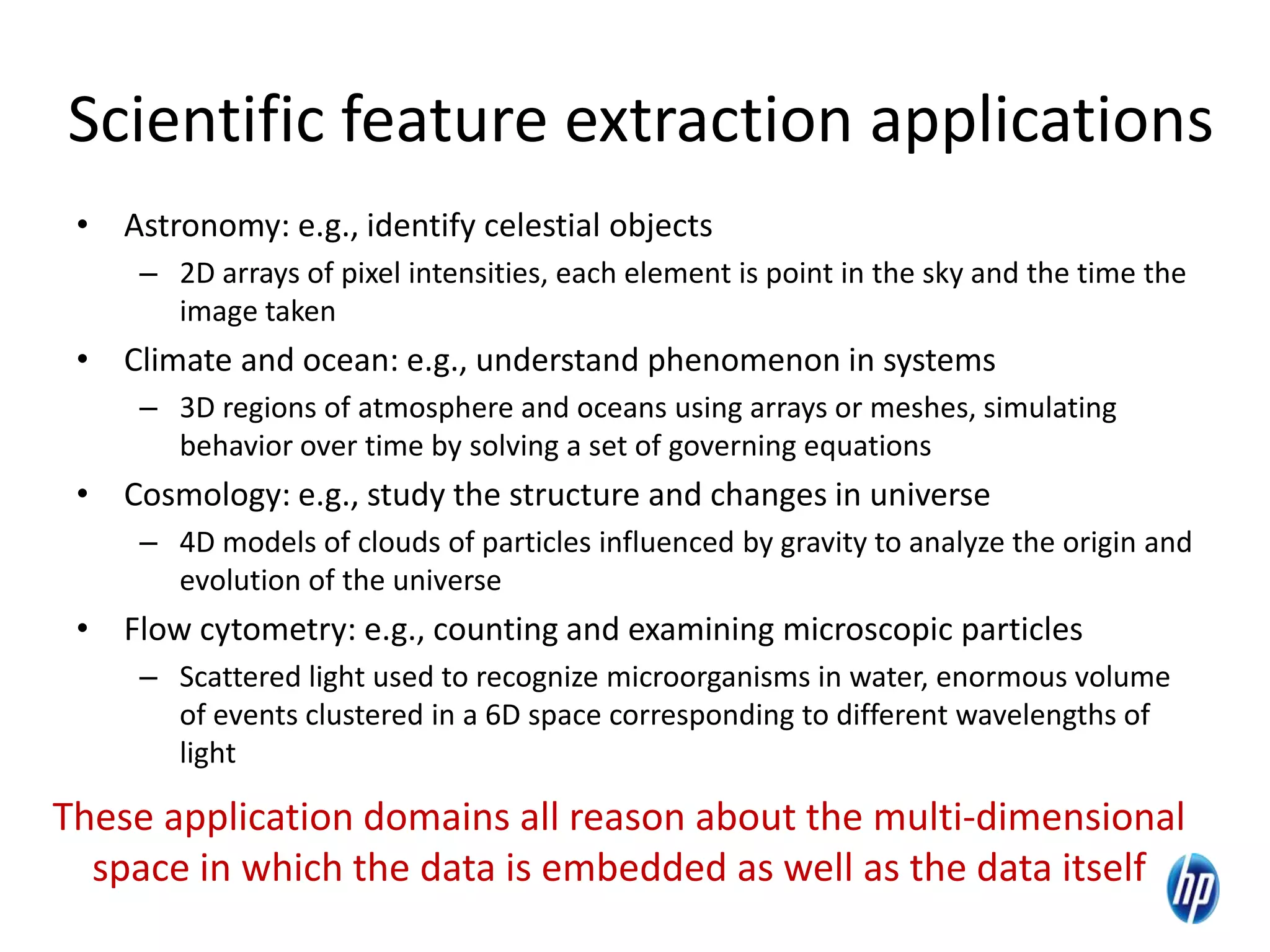 Scientific feature extraction applications
• Astronomy: e.g., identify celestial objects
– 2D arrays of pixel intensities, each element is point in the sky and the time the
image taken
• Climate and ocean: e.g., understand phenomenon in systems
– 3D regions of atmosphere and oceans using arrays or meshes, simulating
behavior over time by solving a set of governing equations
• Cosmology: e.g., study the structure and changes in universe
– 4D models of clouds of particles influenced by gravity to analyze the origin and
evolution of the universe
• Flow cytometry: e.g., counting and examining microscopic particles
– Scattered light used to recognize microorganisms in water, enormous volume
of events clustered in a 6D space corresponding to different wavelengths of
light
These application domains all reason about the multi-dimensional
space in which the data is embedded as well as the data itself
 