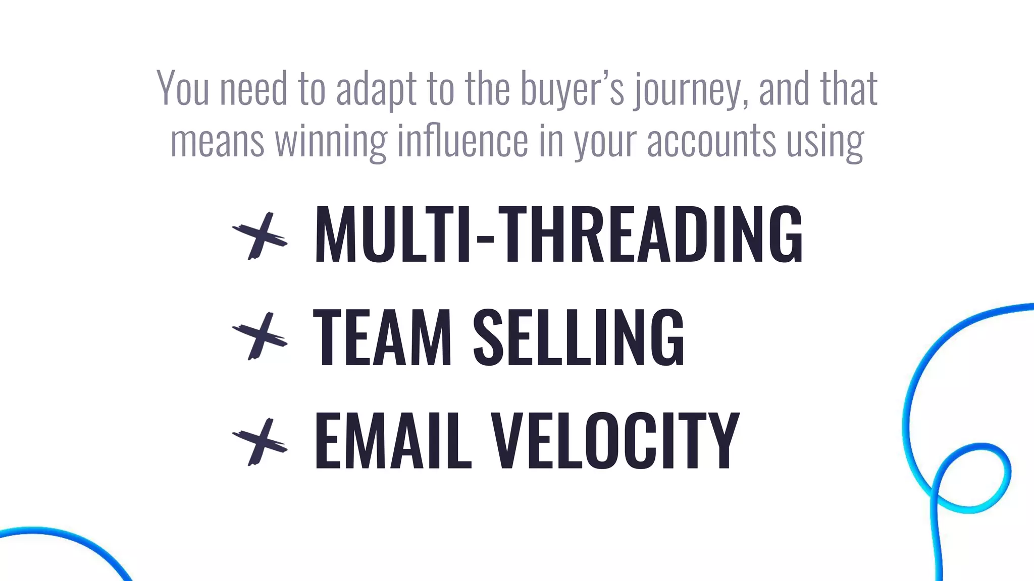You need to adapt to the buyer’s journey, and that
means winning inﬂuence in your accounts using
MULTI-THREADING
TEAM SELLING
EMAIL VELOCITY
 
