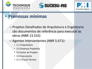 • Premissas 
mínimas 
– Projetos 
Detalhados 
de 
Arquitetura 
e 
Engenharia 
são 
documentos 
de 
referência 
para 
executar 
as 
obras 
(NBR 
13.532) 
– Agentes 
Intervenientes 
(NBR 
5.671): 
• 3.1 
Proprietário 
• 3.3 
Empresa 
ProjeZsta 
• 3.4 
Autor 
do 
Projeto 
• 3.6 
Executante 
• 3.7.1 
Fiscal 
Técnico 
 