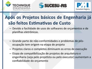 Após 
os 
Projetos 
básicos 
de 
Engenharia 
já 
são 
feitos 
EsHmaHvas 
de 
Custo 
– Devido 
a 
facilidade 
de 
usos 
de 
sogwares 
de 
orçamentos 
e 
de 
planilhas 
eletrônicas. 
– Grande 
parte 
de 
não-­‐conformidades 
e 
problemas 
de 
pós-­‐ 
ocupação 
tem 
origem 
na 
etapa 
de 
projeto 
– Projetos 
claros 
e 
completos 
diminuem 
os 
erros 
de 
execução 
– Etapa 
de 
compaZbilização 
de 
projetos 
de 
arquitetura 
e 
engenharia 
(seja 
pelo 
projeZsta 
ou 
pelo 
executor) 
aumentam 
a 
confiabilidade 
do 
orçamento 
 