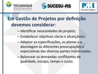 Em 
Gestão 
de 
Projetos 
por 
definição 
devemos 
considerar: 
– IdenZficar 
necessidades 
do 
projeto; 
– Estabelecer 
objeZvos 
claros 
e 
alcançáveis; 
– Adaptar 
as 
especificações, 
os 
planos 
e 
a 
abordagem 
às 
diferentes 
preocupações 
e 
expectaZvas 
das 
diversas 
partes 
interessadas; 
– Balancear 
as 
demandas 
conflitantes 
de 
qualidade, 
escopo, 
tempo 
e 
custo. 
 