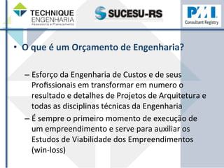 • O 
que 
é 
um 
Orçamento 
de 
Engenharia? 
– Esforço 
da 
Engenharia 
de 
Custos 
e 
de 
seus 
Profissionais 
em 
transformar 
em 
numero 
o 
resultado 
e 
detalhes 
de 
Projetos 
de 
Arquitetura 
e 
todas 
as 
disciplinas 
técnicas 
da 
Engenharia 
– É 
sempre 
o 
primeiro 
momento 
de 
execução 
de 
um 
empreendimento 
e 
serve 
para 
auxiliar 
os 
Estudos 
de 
Viabilidade 
dos 
Empreendimentos 
(win-­‐loss) 
 
