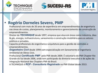 • Rogério 
Dorneles 
Severo, 
PMP 
Profissional 
com 
mais 
de 
20 
anos 
de 
experiência 
em 
empreendimentos 
de 
engenharia 
nas 
áreas 
de 
custos, 
planejamento, 
monitoramento 
e 
gerenciamento 
da 
construção 
de 
empreendimentos. 
Diretor 
da 
TECHNIQUE 
desde 
1997, 
empresa 
que 
atua 
em 
áreas 
como 
industria, 
óleo 
& 
gás, 
energia, 
insfraestrutura, 
saneamento 
e 
construção 
imobiliária 
para 
os 
setores 
públicos 
e 
privados. 
Capacita 
profissionais 
de 
engenharia 
e 
arquitetura 
para 
a 
gestão 
de 
contratos 
e 
empreendimentos. 
Engenheiro Civil desde 
1994 
com 
especialização 
em 
Saneamento 
e 
Engenharia 
Ambiental 
de 
Obras 
Civis. 
Profissional 
Certificado PMP pelo 
PMI 
desde 
2009. 
É 
voluntario 
do 
PMI 
Chapter 
Rio 
Grande 
do 
Sul 
desde 
2006, 
onde 
tem 
parZcipado 
da 
diretoria 
execuZva 
e 
de 
ações 
da 
Integração 
Nacional 
dos 
Chapters 
PMI 
do 
Brasil. 
A 
TECHNIQUE 
é 
RCP - Consultoria Registrada no 
PMI 
Global 
desde 
2013. 
 