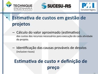 • EsHmaHva 
de 
custos 
em 
gestão 
de 
projetos 
– Cálculo 
do 
valor 
aproximado 
(esZmaZvo) 
dos 
custos 
dos 
recursos 
necessários 
para 
execução 
de 
cada 
aZvidade 
do 
projeto. 
– IdenZficação 
das 
causas 
prováveis 
de 
desvios 
(inclusive 
riscos) 
EsHmaHva 
de 
custo 
≠ 
definição 
de 
preço 
20 
 