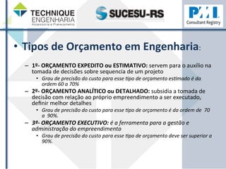 • Tipos 
de 
Orçamento 
em 
Engenharia: 
– 1º-­‐ 
ORÇAMENTO 
EXPEDITO 
ou 
ESTIMATIVO: 
servem 
para 
o 
auxílio 
na 
tomada 
de 
decisões 
sobre 
sequencia 
de 
um 
projeto 
• Grau 
de 
precisão 
do 
custo 
para 
esse 
/po 
de 
orçamento 
es/mado 
é 
da 
ordem 
60 
a 
70% 
– 2º-­‐ 
ORÇAMENTO 
ANALÍTICO 
ou 
DETALHADO: 
subsidia 
a 
tomada 
de 
decisão 
com 
relação 
ao 
próprio 
empreendimento 
a 
ser 
executado, 
definir 
melhor 
detalhes 
• Grau 
de 
precisão 
do 
custo 
para 
esse 
/po 
de 
orçamento 
é 
da 
ordem 
de 
70 
a 
90%. 
– 3º-­‐ 
ORÇAMENTO 
EXECUTIVO: 
é 
a 
ferramenta 
para 
a 
gestão 
e 
administração 
do 
empreendimento 
• Grau 
de 
precisão 
do 
custo 
para 
esse 
/po 
de 
orçamento 
deve 
ser 
superior 
a 
90%. 
 